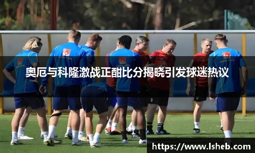 伟德官网奥厄与科隆激战正酣比分揭晓引发球迷热议